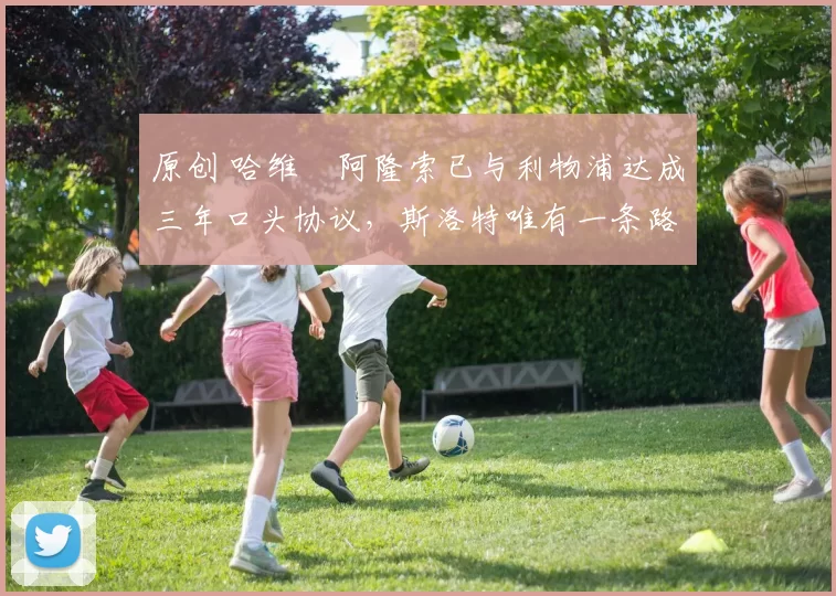 原创 哈维・阿隆索已与利物浦达成三年口头协议，斯洛特唯有一条路可 “翻盘”