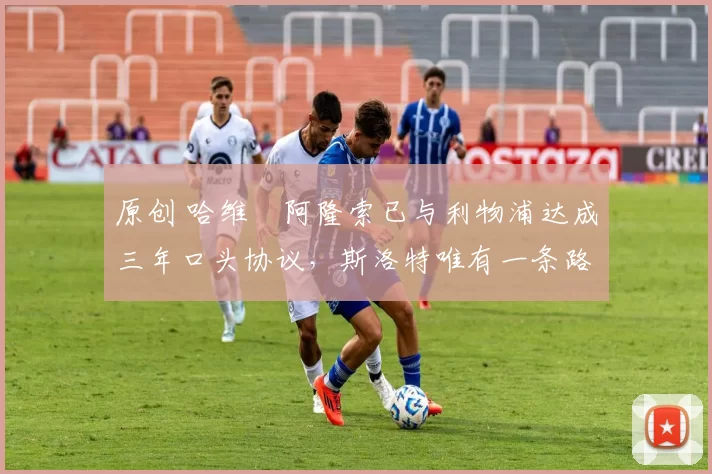 原创 哈维・阿隆索已与利物浦达成三年口头协议，斯洛特唯有一条路可 “翻盘”