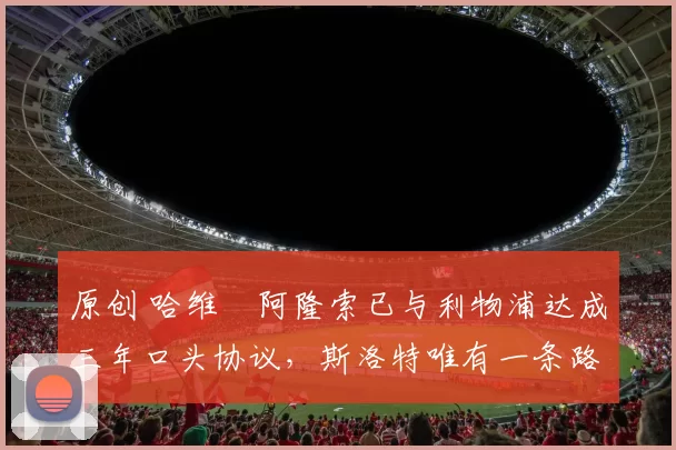 原创 哈维・阿隆索已与利物浦达成三年口头协议，斯洛特唯有一条路可 “翻盘”