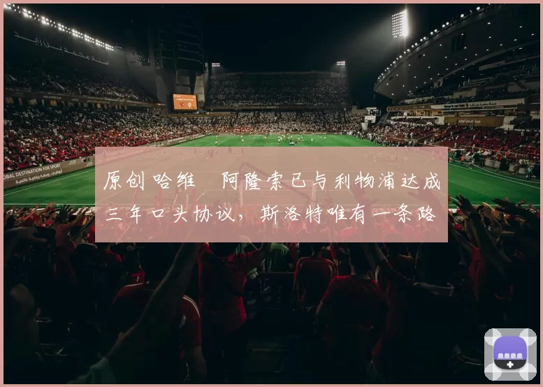 原创 哈维・阿隆索已与利物浦达成三年口头协议，斯洛特唯有一条路可 “翻盘”