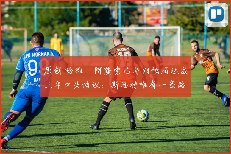 原创 哈维・阿隆索已与利物浦达成三年口头协议，斯洛特唯有一条路可 “翻盘”