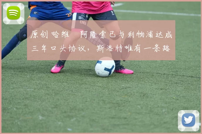 原创 哈维・阿隆索已与利物浦达成三年口头协议，斯洛特唯有一条路可 “翻盘”