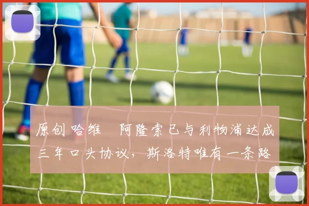 原创 哈维・阿隆索已与利物浦达成三年口头协议，斯洛特唯有一条路可 “翻盘”