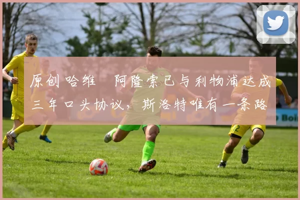 原创 哈维・阿隆索已与利物浦达成三年口头协议，斯洛特唯有一条路可 “翻盘”