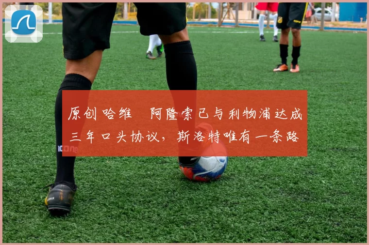 原创 哈维・阿隆索已与利物浦达成三年口头协议,斯洛特唯有一条路可 “翻盘”