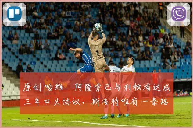 原创 哈维・阿隆索已与利物浦达成三年口头协议，斯洛特唯有一条路可 “翻盘”