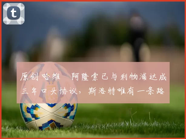 原创 哈维・阿隆索已与利物浦达成三年口头协议，斯洛特唯有一条路可 “翻盘”