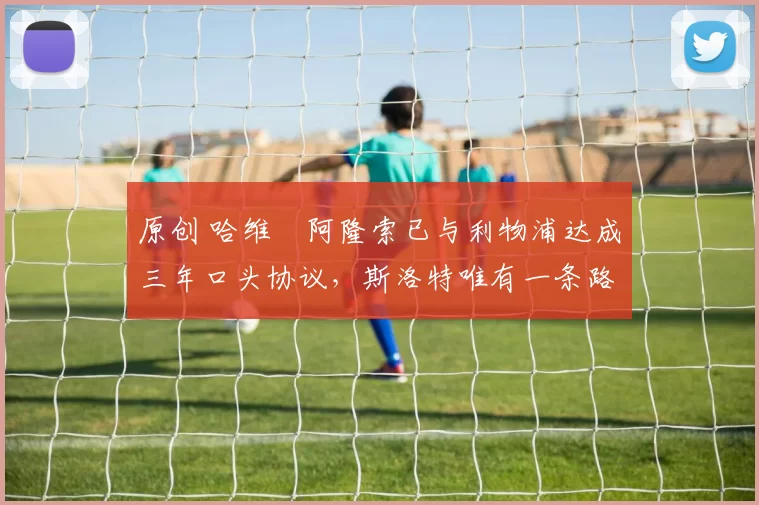 原创 哈维・阿隆索已与利物浦达成三年口头协议，斯洛特唯有一条路可 “翻盘”