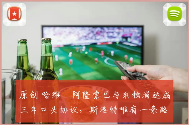 原创 哈维・阿隆索已与利物浦达成三年口头协议，斯洛特唯有一条路可 “翻盘”