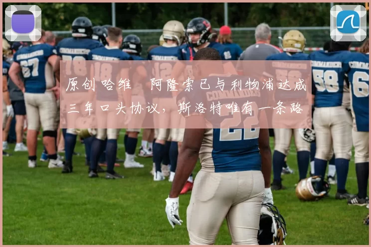 原创 哈维・阿隆索已与利物浦达成三年口头协议，斯洛特唯有一条路可 “翻盘”