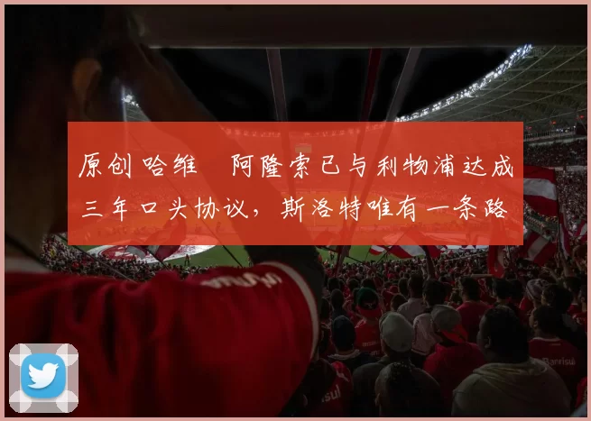 原创 哈维・阿隆索已与利物浦达成三年口头协议，斯洛特唯有一条路可 “翻盘”