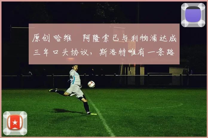 原创 哈维・阿隆索已与利物浦达成三年口头协议，斯洛特唯有一条路可 “翻盘”