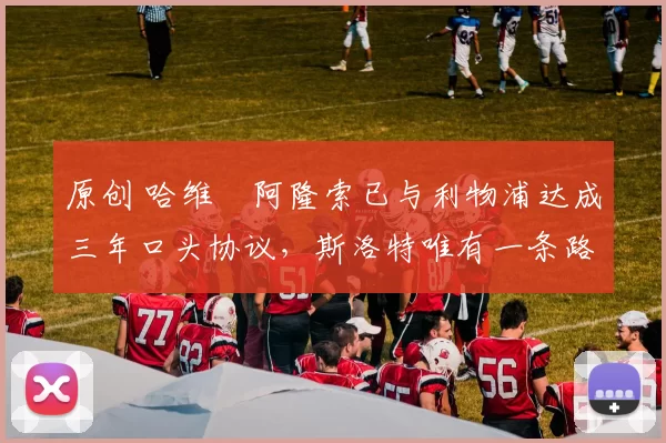 原创 哈维・阿隆索已与利物浦达成三年口头协议，斯洛特唯有一条路可 “翻盘”