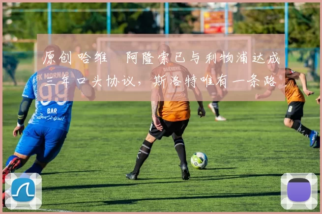 原创 哈维・阿隆索已与利物浦达成三年口头协议，斯洛特唯有一条路可 “翻盘”