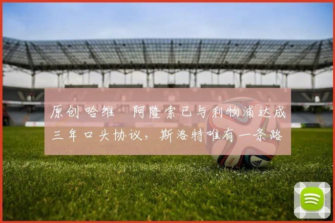 原创 哈维・阿隆索已与利物浦达成三年口头协议，斯洛特唯有一条路可 “翻盘”