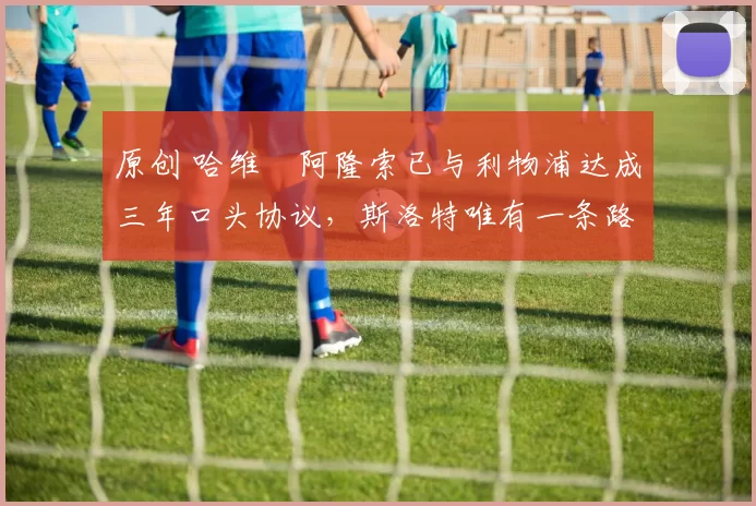 原创 哈维・阿隆索已与利物浦达成三年口头协议，斯洛特唯有一条路可 “翻盘”