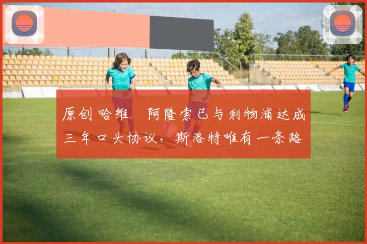 原创 哈维・阿隆索已与利物浦达成三年口头协议,斯洛特唯有一条路可 “翻盘”