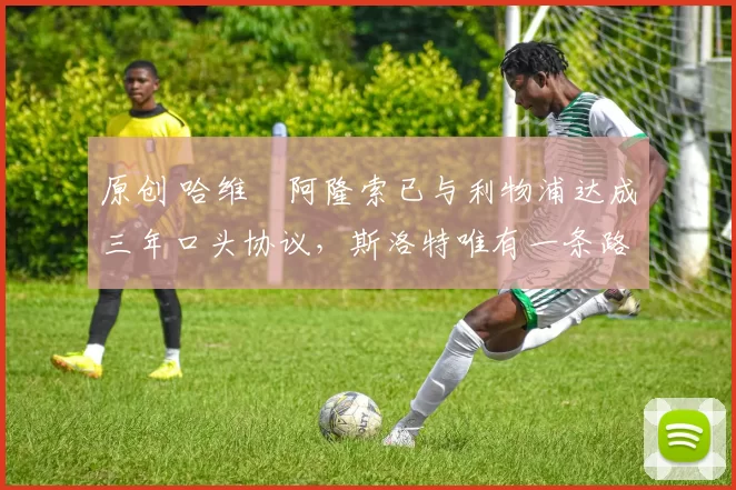 原创 哈维・阿隆索已与利物浦达成三年口头协议，斯洛特唯有一条路可 “翻盘”