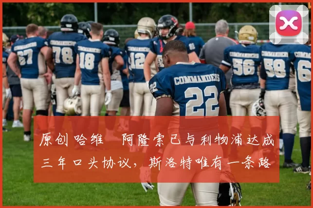 原创 哈维・阿隆索已与利物浦达成三年口头协议，斯洛特唯有一条路可 “翻盘”