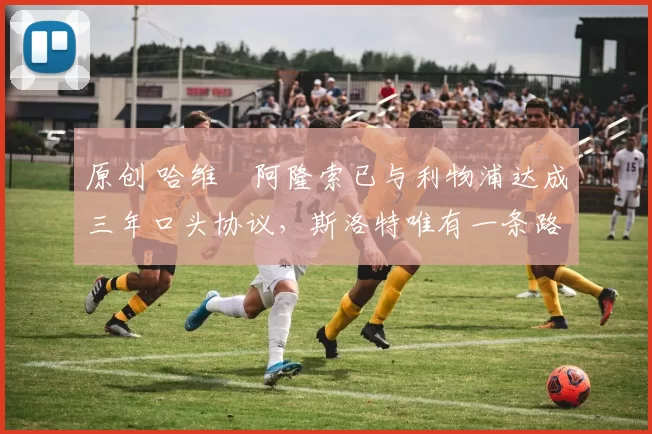 原创 哈维・阿隆索已与利物浦达成三年口头协议，斯洛特唯有一条路可 “翻盘”