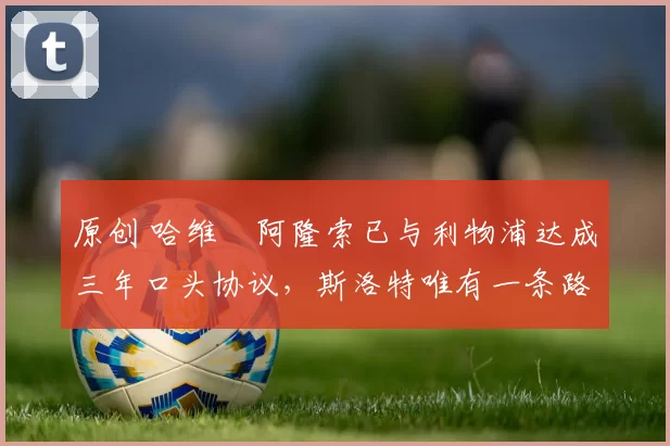 原创 哈维・阿隆索已与利物浦达成三年口头协议，斯洛特唯有一条路可 “翻盘”