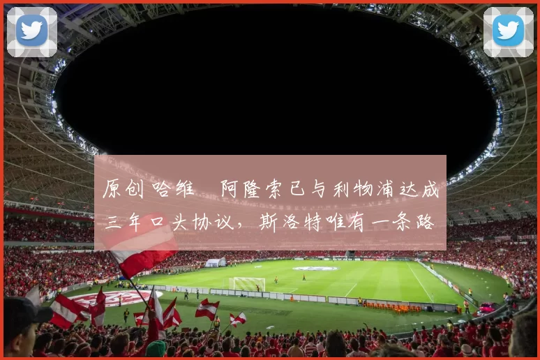 原创 哈维・阿隆索已与利物浦达成三年口头协议，斯洛特唯有一条路可 “翻盘”