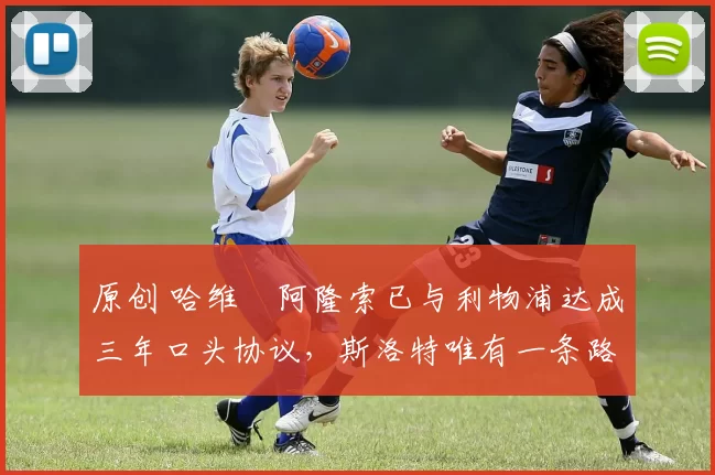 原创 哈维・阿隆索已与利物浦达成三年口头协议，斯洛特唯有一条路可 “翻盘”