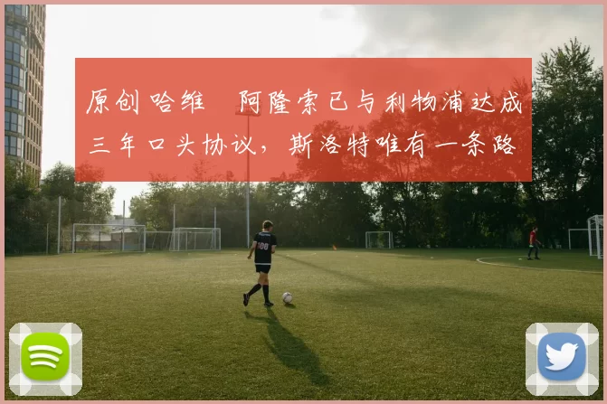 原创 哈维・阿隆索已与利物浦达成三年口头协议，斯洛特唯有一条路可 “翻盘”