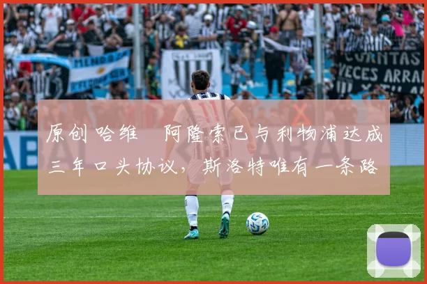 原创 哈维・阿隆索已与利物浦达成三年口头协议，斯洛特唯有一条路可 “翻盘”