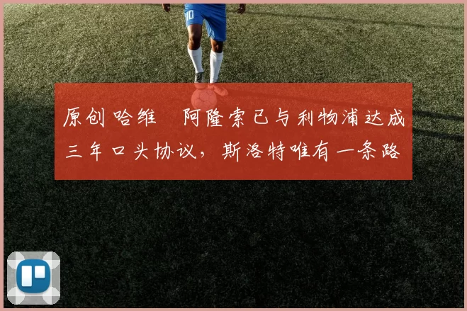 原创 哈维・阿隆索已与利物浦达成三年口头协议，斯洛特唯有一条路可 “翻盘”