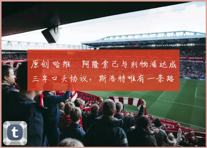 原创 哈维・阿隆索已与利物浦达成三年口头协议，斯洛特唯有一条路可 “翻盘”