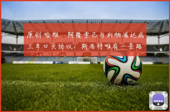 原创 哈维・阿隆索已与利物浦达成三年口头协议，斯洛特唯有一条路可 “翻盘”