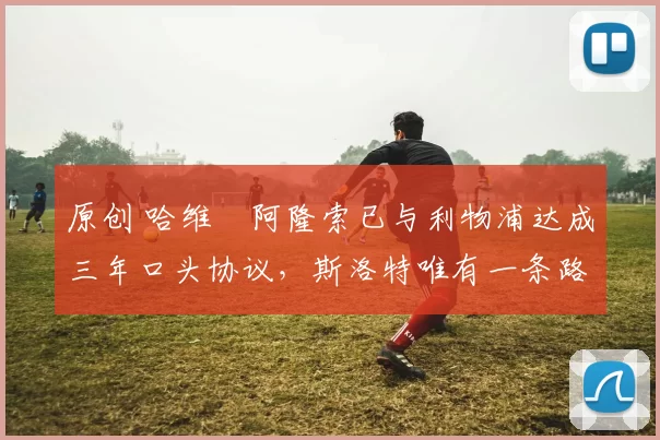 原创 哈维・阿隆索已与利物浦达成三年口头协议，斯洛特唯有一条路可 “翻盘”