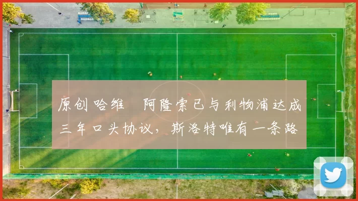 原创 哈维・阿隆索已与利物浦达成三年口头协议，斯洛特唯有一条路可 “翻盘”