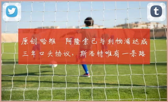 原创 哈维・阿隆索已与利物浦达成三年口头协议，斯洛特唯有一条路可 “翻盘”