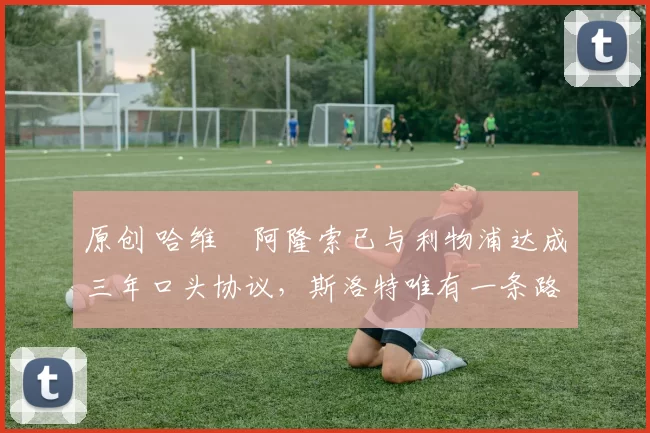 原创 哈维・阿隆索已与利物浦达成三年口头协议，斯洛特唯有一条路可 “翻盘”