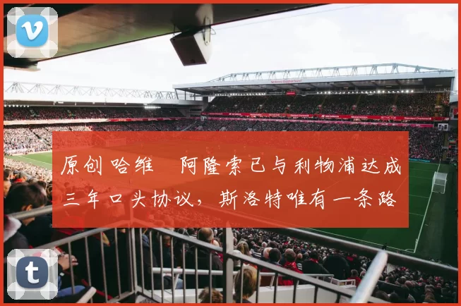 原创 哈维・阿隆索已与利物浦达成三年口头协议，斯洛特唯有一条路可 “翻盘”