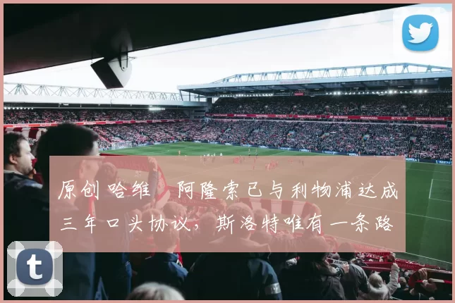 原创 哈维・阿隆索已与利物浦达成三年口头协议，斯洛特唯有一条路可 “翻盘”