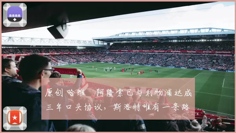 原创 哈维・阿隆索已与利物浦达成三年口头协议，斯洛特唯有一条路可 “翻盘”