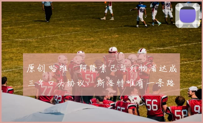 原创 哈维・阿隆索已与利物浦达成三年口头协议，斯洛特唯有一条路可 “翻盘”