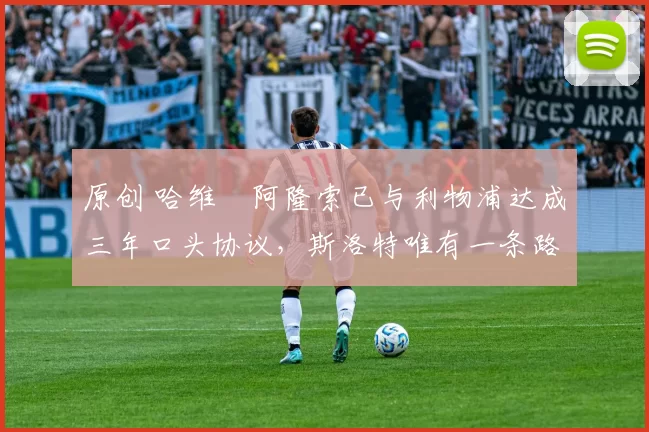 原创 哈维・阿隆索已与利物浦达成三年口头协议，斯洛特唯有一条路可 “翻盘”