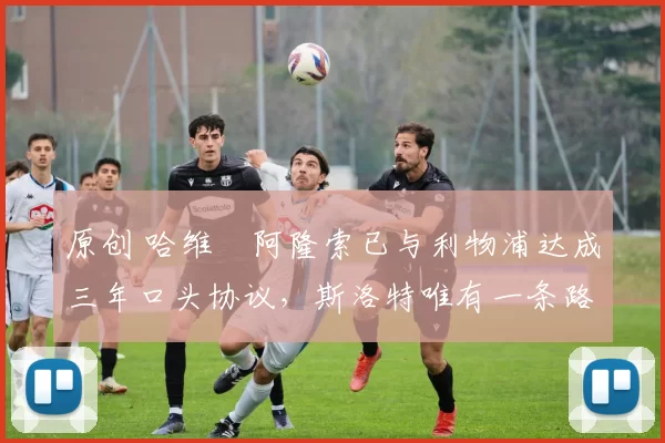 原创 哈维・阿隆索已与利物浦达成三年口头协议，斯洛特唯有一条路可 “翻盘”