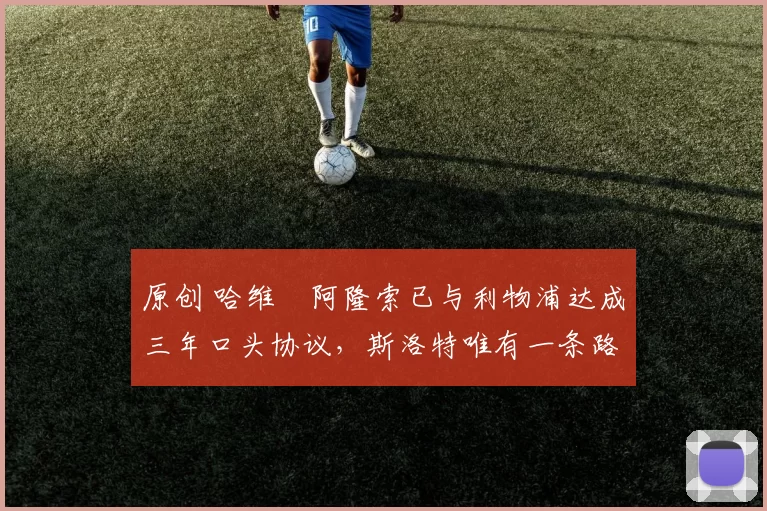 原创 哈维・阿隆索已与利物浦达成三年口头协议，斯洛特唯有一条路可 “翻盘”