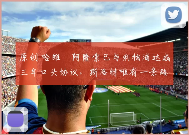 原创 哈维・阿隆索已与利物浦达成三年口头协议，斯洛特唯有一条路可 “翻盘”