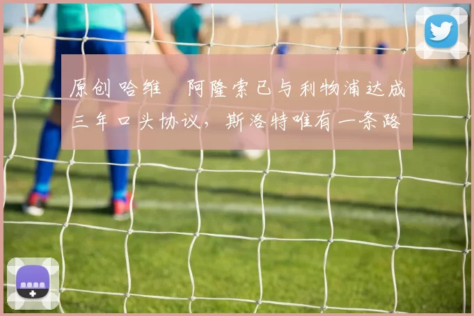 原创 哈维・阿隆索已与利物浦达成三年口头协议，斯洛特唯有一条路可 “翻盘”