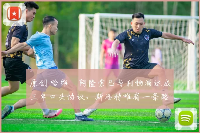 原创 哈维・阿隆索已与利物浦达成三年口头协议，斯洛特唯有一条路可 “翻盘”