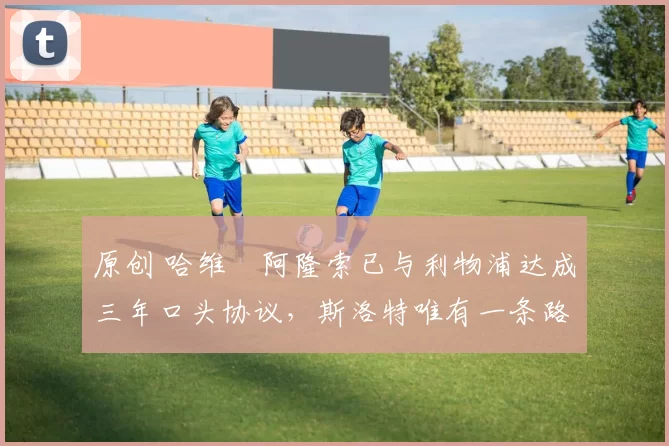 原创 哈维・阿隆索已与利物浦达成三年口头协议，斯洛特唯有一条路可 “翻盘”