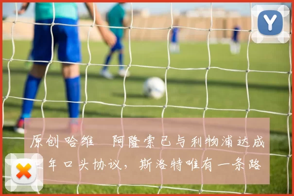 原创 哈维・阿隆索已与利物浦达成三年口头协议，斯洛特唯有一条路可 “翻盘”