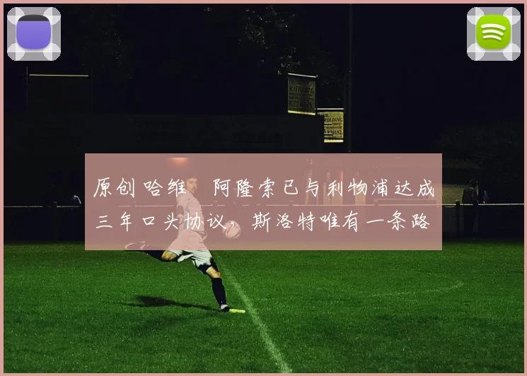 原创 哈维・阿隆索已与利物浦达成三年口头协议，斯洛特唯有一条路可 “翻盘”