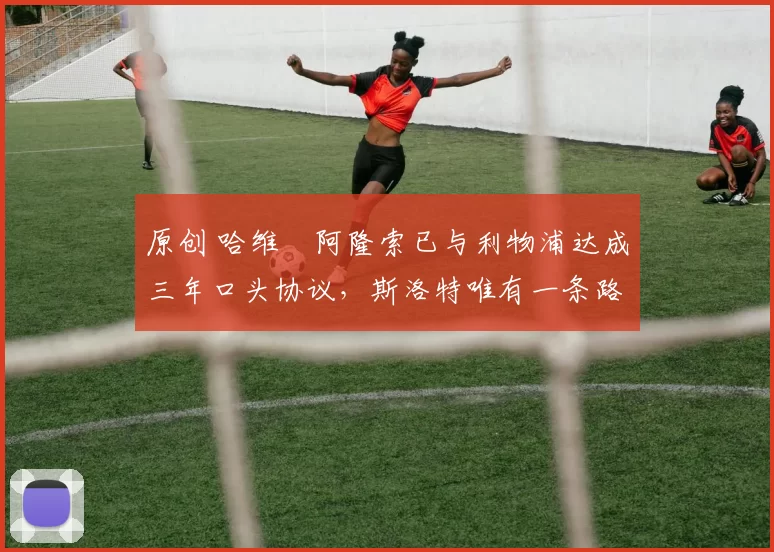 原创 哈维・阿隆索已与利物浦达成三年口头协议，斯洛特唯有一条路可 “翻盘”